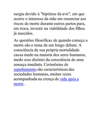 surgiu devido à "hipótese da avó", em que
ocorre o interesse da mãe em renunciar aos
riscos de morte durante outros partos para,
em troca, investir na viabilidade dos filhos
já nascidos.
As questões filosóficas de quando começa a
morte são o tema de um longo debate. A
consciência de sua própria mortalidade
causa medo na maioria dos seres humanos,
medo esse distinto da consciência de uma
ameaça imediata. Cerimônias de
sepultamento são características das
sociedades humanas, muitas vezes
acompanhada na crença de vida após a
morte .
 