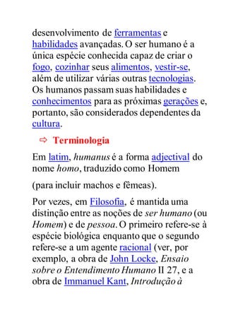 desenvolvimento de ferramentas e
habilidades avançadas.O ser humano é a
única espécie conhecida capaz de criar o
fogo, cozinhar seus alimentos, vestir-se,
além de utilizar várias outras tecnologias.
Os humanos passam suas habilidades e
conhecimentos para as próximas gerações e,
portanto, são considerados dependentes da
cultura.
 Terminologia
Em latim, humanus é a forma adjectival do
nome homo, traduzido como Homem
(para incluir machos e fêmeas).
Por vezes, em Filosofia, é mantida uma
distinção entre as noções de ser humano (ou
Homem) e de pessoa.O primeiro refere-se à
espécie biológica enquanto que o segundo
refere-se a um agente racional (ver, por
exemplo, a obra de John Locke, Ensaio
sobre o Entendimento Humano II 27, e a
obra de Immanuel Kant, Introdução à
 