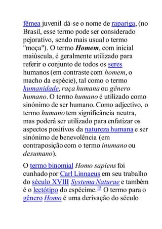 fêmea juvenil dá-se o nome de rapariga, (no
Brasil, esse termo pode ser considerado
pejorativo, sendo mais usual o termo
"moça"). O termo Homem, com inicial
maiúscula, é geralmente utilizado para
referir o conjunto de todos os seres
humanos (em contraste com homem, o
macho da espécie), tal como o termo
humanidade, raça humana ou gênero
humano.O termo humano é utilizado como
sinónimo de ser humano. Como adjectivo, o
termo humano tem significância neutra,
mas poderá ser utilizado para enfatizar os
aspectos positivos da natureza humana e ser
sinónimo de benevolência (em
contraposição com o termo inumano ou
desumano).
O termo binomial Homo sapiens foi
cunhado por Carl Linnaeus em seu trabalho
do século XVIII Systema Naturae e também
é o lectótipo do espécime.15
O termo para o
gênero Homo é uma derivação do século
 