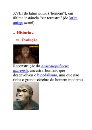 XVIII do latim homō ("homem"), em
última instância "ser terrestre" (do latim
antigo hemō).
. Historia .
 Evolução
Reconstrução do Australopithecus
afarensis, ancestralhumano que
desenvolveu o bipedalismo, mas que não
tinha o grande cérebro do homem moderno.
 