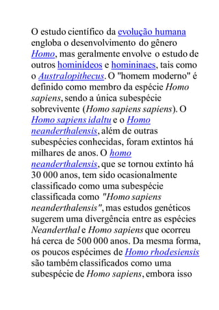 O estudo científico da evolução humana
engloba o desenvolvimento do gênero
Homo, mas geralmente envolve o estudo de
outros hominídeos e homininaes, tais como
o Australopithecus.O "homem moderno" é
definido como membro da espécie Homo
sapiens,sendo a única subespécie
sobrevivente (Homo sapiens sapiens). O
Homo sapiens idaltu e o Homo
neanderthalensis,além de outras
subespécies conhecidas, foram extintos há
milhares de anos. O homo
neanderthalensis,que se tornou extinto há
30 000 anos, tem sido ocasionalmente
classificado como uma subespécie
classificada como "Homo sapiens
neanderthalensis",mas estudos genéticos
sugerem uma divergência entre as espécies
Neanderthal e Homo sapiens que ocorreu
há cerca de 500 000 anos. Da mesma forma,
os poucos espécimes de Homo rhodesiensis
são também classificados como uma
subespécie de Homo sapiens,embora isso
 