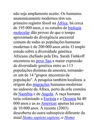 não seja amplamente aceito. Os humanos
anatomicamente modernos têm seu
primeiro registro fóssil na África, há cerca
de 195 000 anos, e os estudos de biologia
molecular dão provas de que o tempo
aproximado da divergência ancestral
comum de todas as populações humanas
modernas é de 200 000 anos atrás.O amplo
estudo sobre a diversidade genética
Africana chefiado pela Dra. Sarah Tishkoff
encontrou no povo San a maior expressão
de diversidade genética entre as 113
populações distintas da amostra, tornando-
os um de 14 "grupos ancestrais da
população". A pesquisa também localizou a
origem das migrações humanas modernas
no sudoeste da África, perto da orla costeira
da Namíbia e de Angola. A raça humana
teria colonizado a Eurásia e a Oceania há 40
000 anos e as as Américas apenas há cerca
de 10 000 anos. A recente (2003)
descoberta de outra subespécie diferente da
atual Homo sapiens sapiens, o Homo
 