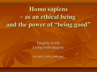 Homo sapiensHomo sapiens
~ as an ethical being~ as an ethical being
and the power of “being good”and the power of “being good”
Integrity in lifeIntegrity in life
Living with integrityLiving with integrity
nizam@iim.com.mynizam@iim.com.my
 