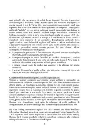 2
2
certi animali) che eseguissero gli ordini da noi impartiti. Secondo i sostenitori
della intelligenza artificiale "forte", avremo creato una macchina intelligente, se
questa passerà il test di Turing (1) - cioè comunicherà con umani i quali non
sapranno dire se sull'altro terminale c'è una persona o un computer. L'intelligenza
artificiale "debole", invece, mira a realizzare modelli su computer per studiare la
mente umana come altri modelli studiano tempo atmosferico, economia o
biologia molecolare. Sono in certo senso intelligenti anche gli scanner OCR (che
riconoscono otticamente caratteri a stampa e li codificano in forma adatta a
immetterli nella memoria di un computer). L'intelligenza artificiale trova
applicazioni nei robot industriali, applicati nell'industria. Alcuni studiosi mirano
a realizzare meccanismi che copiano quelli della nostra mente, altri mirano a
emulare le prestazioni umane usando processi del tutto diversi. Alcuni
sostengono che manifestano intelligenza:
• i computer che gestiscono il funzionamento di grandi strutture tecnologiche
(fabbriche, centrali energetiche, raffinerie, etc.)
• i computer impiegati da istituti finanziari per decidere di comprare o vendere
azioni nelle borse (ma più di una volta un crollo della Borsa di New York fu
attribuito alle reazioni programmate male di queste macchine)
• i sistemi esperti usati da medici per diagnosi e da chimici per analisi
strutturali
• i sistemi di controllo e guida militari per interpretare immagini riprese da
aerei e per attaccare i bersagli individuati.
Comportamenti umani intelligenti: calcolati o preregistrati?
Uomini e animali compiono agevolmente azioni difficili o impossibili da
realizzare on un computer, come interpretare dati visivi in un ambiente mutevole
all'aria aperta. La psicologia sperimentale spiega che gli esseri umani, quando
imparano un nuovo compito, usano molto il sistema nervoso centrale. Esitano,
ragionano su ogni passo e raggiungono il risultato in piena coscienza. Se questo
tipo di processo fosse in atto anche dopo aver avuto molta esperienza, i nostri
cervelli sarebbero occupati di continuo per tenerci in equilibrio o eseguire azioni
banali. Invece agiamo in modo automatico mentre pensiamo ad altro. Guidando
l'auto, prima diamo un calcio al freno e poi riflettiamo a perchè lo abbiamo fatto
Dunque non ricalcoliamo ogni volta la soluzione di molti problemi di
comportamento, ma la troviamo registrata in memoria (vedi l'automatismo con
_______________________________________________
(1) Alan Turing, matematico inglese. Nel 1935 inventò una ideale macchina
informatica (dotata di un nastro e capace di muoverlo nei 2 sensi, leggere le cifre
1 o 0 registrate su di esso e registrarne o cancellarne altre sullo stesso nastro).
Durante la II Guerra Mondiale collaborò a decifrare i messaggi che i tedeschi
crittografavano con la famosa macchina Enigma
 