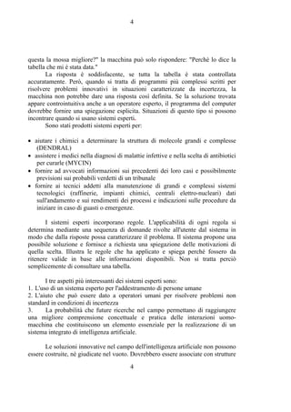 4
4
questa la mossa migliore?" la macchina può solo rispondere: "Perchè lo dice la
tabella che mi è stata data."
La risposta è soddisfacente, se tutta la tabella è stata controllata
accuratamente. Però, quando si tratta di programmi più complessi scritti per
risolvere problemi innovativi in situazioni caratterizzate da incertezza, la
macchina non potrebbe dare una risposta così definita. Se la soluzione trovata
appare controintuitiva anche a un operatore esperto, il programma del computer
dovrebbe fornire una spiegazione esplicita. Situazioni di questo tipo si possono
incontrare quando si usano sistemi esperti.
Sono stati prodotti sistemi esperti per:
• aiutare i chimici a determinare la struttura di molecole grandi e complesse
(DENDRAL)
• assistere i medici nella diagnosi di malattie infettive e nella scelta di antibiotici
per curarle (MYCIN)
• fornire ad avvocati informazioni sui precedenti dei loro casi e possibilmente
previsioni sui probabili verdetti di un tribunale
• fornire ai tecnici addetti alla manutenzione di grandi e complessi sistemi
tecnologici (raffinerie, impianti chimici, centrali elettro-nucleari) dati
sull'andamento e sui rendimenti dei processi e indicazioni sulle procedure da
iniziare in caso di guasti o emergenze.
I sistemi esperti incorporano regole. L'applicabilità di ogni regola si
determina mediante una sequenza di domande rivolte all'utente dal sistema in
modo che dalla risposte possa caratterizzare il problema. Il sistema propone una
possibile soluzione e fornisce a richiesta una spiegazione delle motivazioni di
quella scelta. Illustra le regole che ha applicato e spiega perché fossero da
ritenere valide in base alle informazioni disponibili. Non si tratta perciò
semplicemente di consultare una tabella.
I tre aspetti più interessanti dei sistemi esperti sono:
1. L'uso di un sistema esperto per l'addestramento di persone umane
2. L'aiuto che può essere dato a operatori umani per risolvere problemi non
standard in condizioni di incertezza
3. La probabilità che future ricerche nel campo permettano di raggiungere
una migliore comprensione concettuale e pratica delle interazioni uomo-
macchina che costituiscono un elemento essenziale per la realizzazione di un
sistema integrato di intelligenza artificiale.
Le soluzioni innovative nel campo dell'intelligenza artificiale non possono
essere costruite, nè giudicate nel vuoto. Dovrebbero essere associate con strutture
 