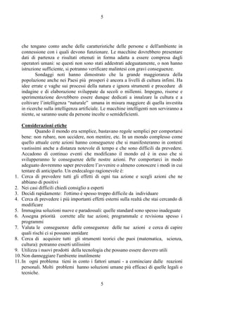 5
5
che tengano conto anche delle caratteristiche delle persone e dell'ambiente in
connessione con i quali devono funzionare. Le macchine dovrebbero presentare
dati di partenza e risultati ottenuti in forma adatta a essere compresa dagli
operatori umani: se questi non sono stati addestrati adeguatamente, o non hanno
istruzione sufficiente, si potranno verificare malintesi con gravi conseguenze.
Sondaggi noti hanno dimostrato che la grande maggioranza della
popolazione anche nei Paesi più prosperi è ancora a livelli di cultura infimi. Ha
idee errate e vaghe sui processi della natura e ignora strumenti e procedure di
indagine e di elaborazione sviluppate da secoli o millenni. Impegno, risorse e
sperimentazione dovrebbero essere dunque dedicati a innalzare la cultura e a
coltivare l’intelligenza “naturale” umana in misura maggiore di quella investita
in ricerche sulla intelligenza artificiale. Le macchine intelligenti non serviranno a
niente, se saranno usate da persone incolte o semideficienti.
Considerazioni etiche
Quando il mondo era semplice, bastavano regole semplici per comportarsi
bene: non rubare, non uccidere, non mentire, etc. In un mondo complesso come
quello attuale certe azioni hanno conseguenze che si manifesteranno in contesti
vastissimi anche a distanza notevole di tempo e che sono difficili da prevedere.
Accadono di continuo eventi che modificano il mondo ed è in esso che si
svilupperanno le conseguenze delle nostre azioni. Per comportarci in modo
adeguato dovremmo saper prevedere l’avvenire o almeno conoscere i modi in cui
tentare di anticiparlo. Un endecalogo ragionevole è:
1. Cerca di prevedere tutti gli effetti di ogni tua azione e scegli azioni che ne
abbiano di positivi
2. Nei casi difficili chiedi consiglio a esperti
3. Decidi rapidamente: l'ottimo è spesso troppo difficile da individuare
4. Cerca di prevedere i più importanti effetti esterni sulla realtà che stai cercando di
modificare
5. Immagina soluzioni nuove e paradossali: quelle standard sono spesso inadeguate
6. Assegna priorità corrette alle tue azioni; programmale e revisiona spesso i
programmi
7. Valuta le conseguenze delle conseguenze delle tue azioni e cerca di capire
quali rischi ci si possano annidare
8. Cerca di acquisire tutti gli strumenti teorici che puoi (matematica, scienza,
cultura): potranno esserti utilissimi
9. Utilizza i nuovi prodotti della tecnologia che possano essere davvero utili
10.Non danneggiare l'ambiente inutilmente
11.In ogni problema tieni in conto i fattori umani - a cominciare dalle reazioni
personali. Molti problemi hanno soluzioni umane più efficaci di quelle legali o
tecniche.
 