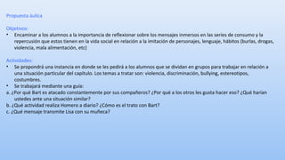 Propuesta áulica 
Objetivos: 
• Encaminar a los alumnos a la importancia de reflexionar sobre los mensajes inmersos en las series de consumo y la 
repercusión que estos tienen en la vida social en relación a la imitación de personajes, lenguaje, hábitos (burlas, drogas, 
violencia, mala alimentación, etc) 
Actividades: 
• Se propondrá una instancia en donde se les pedirá a los alumnos que se dividan en grupos para trabajar en relación a 
una situación particular del capítulo. Los temas a tratar son: violencia, discriminación, bullying, estereotipos, 
costumbres. 
• Se trabajará mediante una guía: 
a. ¿Por qué Bart es atacado constantemente por sus compañeros? ¿Por qué a los otros les gusta hacer eso? ¿Qué harían 
ustedes ante una situación similar? 
b. ¿Qué actividad realiza Homero a diario? ¿Cómo es el trato con Bart? 
c. ¿Qué mensaje transmite Lisa con su muñeca? 
 