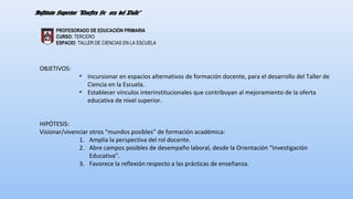 PROFESORADO DE EDUCACIÓN PRIMARIA 
CURSO: TERCERO 
ESPACIO: TALLER DE CIENCIAS EN LA ESCUELA 
OBJETIVOS: 
• Incursionar en espacios alternativos de formación docente, para el desarrollo del Taller de 
Ciencia en la Escuela. 
• Establecer vínculos interinstitucionales que contribuyan al mejoramiento de la oferta 
educativa de nivel superior. 
HIPÓTESIS: 
Visionar/vivenciar otros “mundos posibles” de formación académica: 
1. Amplia la perspectiva del rol docente. 
2. Abre campos posibles de desempaño laboral, desde la Orientación “Investigación 
Educativa”. 
3. Favorece la reflexión respecto a las prácticas de enseñanza. 
 