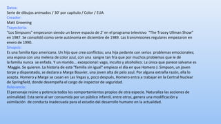 Datos: 
Serie de dibujos animados / 30' por capítulo / Color / EUA 
Creador: 
Matt Groening 
Trayectoria: 
"Los Simpsons" empezaron siendo un breve espacio de 2' en el programa televisivo "The Tracey Ullman Show" 
en 1987. Se consolidó como serie autónoma en diciembre de 1989. Las transmisiones regulares empezaron en 
enero de 1990. 
Sinopsis: 
Es una familia tipo americana. Un hijo que crea conflictos; una hija pedante con serios problemas emocionales; 
una esposa con una melena de color azul, con una sangre tan fría que por muchos problemas que le dé 
la familia nunca se enfada. Y un marido... excepcional: vago, inculto y alcohólico. La única que parece salvarse es 
Maggie. Se quieren. La historia de esta "familia sin igual" empieza el día en que Homero J. Simpson, un joven 
torpe y disparatado, se declara a Marge Bouvier, una joven alta de pelo azul. Por alguna extraña razón, ella lo 
acepta. Homero y Marge se casan en Las Vegas y, poco después, Homero entra a trabajar en la Central Nuclear 
de Springfield, donde desempeña el cargo de inspector de seguridad. 
Relevancia: 
El personaje reúne y potencia todos los comportamientos propios de otra especie. Naturaliza las acciones de 
animalidad. Esta serie al ser consumida por un público infantil, entre otros, genera una modificación y 
asimilación de conducta inadecuada para el estadio del desarrollo humano en la actualidad. 
 