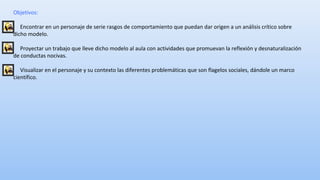 Objetivos: 
Encontrar en un personaje de serie rasgos de comportamiento que puedan dar origen a un análisis crítico sobre 
dicho modelo. 
Proyectar un trabajo que lleve dicho modelo al aula con actividades que promuevan la reflexión y desnaturalización 
de conductas nocivas. 
Visualizar en el personaje y su contexto las diferentes problemáticas que son flagelos sociales, dándole un marco 
científico. 
 