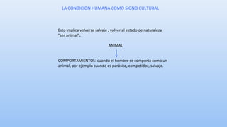 LA CONDICIÓN HUMANA COMO SIGNO CULTURAL 
Esto implica volverse salvaje , volver al estado de naturaleza 
"ser animal”. 
ANIMAL 
COMPORTAMIENTOS: cuando el hombre se comporta como un 
animal, por ejemplo cuando es parásito, competidor, salvaje. 
 