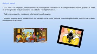 Hipótesis parcial: 
• En la serie “Los Simpsons”, encontraremos un personaje con características de comportamiento border, que está al limite 
de la transgresión, sin autocuestionar sus actitudes y comportamientos. 
• Podremos vincular los ejes de este taller con el modelo elegido. 
• Homero Simpsons es un modelo cultural e ideológico que forma parte de un mundo globalizado, producto del proceso 
denominado aculturación. 
 