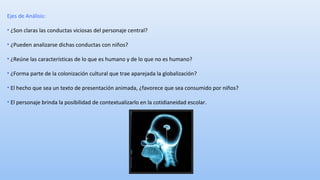 Ejes de Análisis: 
• ¿Son claras las conductas viciosas del personaje central? 
• ¿Pueden analizarse dichas conductas con niños? 
• ¿Reúne las características de lo que es humano y de lo que no es humano? 
• ¿Forma parte de la colonización cultural que trae aparejada la globalización? 
• El hecho que sea un texto de presentación animada, ¿favorece que sea consumido por niños? 
• El personaje brinda la posibilidad de contextualizarlo en la cotidianeidad escolar. 
 