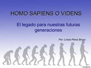 HOMO SAPIENS O VIDENS El legado para nuestras futuras generaciones Por: Liriola Pérez Broce  