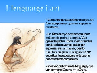 Llenguatge i art - Van començar a aparèixer  imatges , en forma de  pintures ,  gravats rupestres  i  escultures . - En l’escultura, els artistes esculpien  estàtues de pedra i d’argila . Van gravar la pedra i l’ivori i van pintar les parets de les cavernes, potser per expressar els  sentiments , o amb  finalitats màgiques i   religioses  o per exorcitzar les seves pors, més que no pas a finalitats decoratives. - Invenció de formes de llenguatge, que van permetre l’ intercanvi  d’ idees, experiències, sensacions i sentiments . 