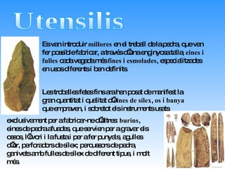 Utensilis Es van introduir  millores  en el treball de la pedra, que van fer possible fabricar, a través d’una enginyosa talla,  eines i fulles  cada vegada més  fines  i  esmolades , especialitzades en usos diferents i ben definits. exclusivament per a fabricar-ne d’altres:  burins , eines de pedra afuades, que servien per a gravar els ossos, l’ivori i la fusta i per a fer punyals, agulles d’or, perforadors de sílex; percussors de pedra, ganivets amb fulles de sílex de diferent tipus, i molt més.   Les troballes fetes fins ara han posat de manifest la gran quantitat i qualitat d’ eines   de sílex ,  os  i  banya  que empraven, i sobretot els instruments usats 