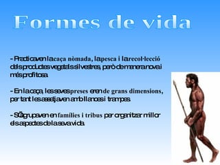 Formes de vida - Practicaven la  caça nòmada , la  pesca  i la  recol·lecció  dels productes vegetals silvestres, però de manera nova i més profitosa. - En la caça, les seves  preses  eren  de grans dimensions , per tant les assetjaven amb llances i trampes.  - S’agrupaven en  famílies i tribus  per organitzar millor els aspectes de la seva vida.  