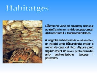 Habitatges L’home no vivia en cavernes, sinó que construïa  cabanes  amb branques, ossos i ullals de mamut  i tendes confortables.  A vegades es feien servir  semiestables , en relació amb l’abundància major o menor de caça del lloc. Alguns però, seguien vivint en  coves perfeccionades  amb pavimentacions, tanques i palissades.  