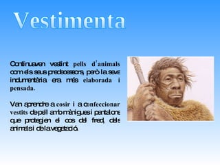 Vestimenta Continuaven vestint  pells d’animals  com els seus predecessors, però la seva indumentària era més  elaborada i pensada.  Van aprendre a  cosir  i a c onfeccionar vestits  de pell amb mànigues i pantalons que protegien el cos del fred, dels animals i de la vegetació. 