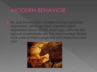 

No one knows when modern human behavior
appeared, although most scientists said it
appeared about 50,000 years ago, with the first
signs of a prehistoric art. The man hunted, fished,
took care of their congeners and manufactured
tool.

 
