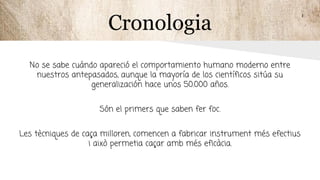 Cronologia
No se sabe cuándo apareció el comportamiento humano moderno entre
nuestros antepasados, aunque la mayoría de los científicos sitúa su
generalización hace unos 50.000 años.
Són el primers que saben fer foc.
Les tècniques de caça milloren, comencen a fabricar instrument més efectius
i això permetia caçar amb més eficàcia.
 