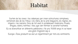 Habitat
Surten de les coves i les cabanyes per crear estructures complexes,
comencen des de les tribus i els clans, de la unió d’aquests, els regnes, els
imperis i les nacions. Dins de tot això, hi estableixen tradicions, rituals,
ètiques, valors, normes i lleis, que van formar la societat humana.
Es va diversificar en diferents poblacions i fa uns 70.000 anys hi va haver
una gran migració cap a
Europa i Àsia, produint-se així un repartiment per tots els continents.
 