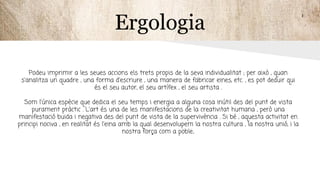 Ergologia
Podeu imprimir a les seues accions els trets propis de la seva individualitat ; per això , quan
s'analitza un quadre , una forma d'escriure , una manera de fabricar eines, etc. , es pot deduir qui
és el seu autor, el seu artífex , el seu artista .
Som l'única espècie que dedica el seu temps i energia a alguna cosa inútil des del punt de vista
purament pràctic . L'art és una de les manifestacions de la creativitat humana , però una
manifestació buida i negativa des del punt de vista de la supervivència . Si bé , aquesta activitat en
principi nociva , en realitat és l'eina amb la qual desenvolupem la nostra cultura , la nostra unió, i la
nostra força com a poble.
 
