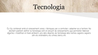 Tecnologia
És l'ús combinat amb el coneixement, eines i técniques per a controlar i adaptar-se a l'entorn. No
obstant podríem definir la tecnologia com el conjunt de coneixements que permeten fabricar
objectes i modificar el medi ambient, uns dels objectes de tecnologia dels homos sapiens sapiens
són els ordinadors, els cotxes, barcs, etc.
 