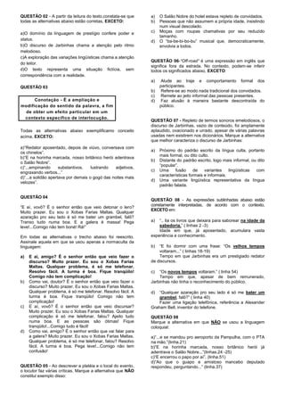 QUESTÃO 02 - A partir da leitura do texto,constata-se que
todas as alternativas abaixo estão corretas, EXCETO:
a)O domínio da linguagem de prestígio confere poder e
status.
b)O discurso de Jarbinhas chama a atenção pelo ritmo
melodioso.
c)A exploração das variações lingüísticas chama a atenção
do leitor.
d)O texto representa uma situação fictícia, sem
correspondência com a realidade.
QUESTÃO 03
Conotação - É a ampliação e
modificação do sentido da palavra, a fim
de obter um efeito particular em um
contexto específico de interlocução.
Todas as alternativas abaixo exemplificamo conceito
acima, EXCETO:
a)“Redator aposentado, depois de viúvo, conversava com
os chinelos”.
b)“E na horinha marcada, nosso britânico herói adentrava
o Salão Nobre”.
c)“...empinando substantivos, lustrando adjetivos,
engraxando verbos...”
d)“...a solidão apertava por demais o gogó das noites mais
velozes”.
QUESTÃO 04
“E aí, vovô? É o senhor então que veio detonar o lero?
Muito prazer. Eu sou o Xobas Farias Maltas. Qualquer
azaração pro seu lado é só me bater um grambel, falô?
Transo tudo numa boa. E a galera é massa! Pega
leve!...Comigo não tem boné! Rá!”
Em todas as alternativas o trecho abaixo foi reescrito.
Assinale aquela em que se usou apenas a normaculta da
linguagem:
a) E aí, amigo? É o senhor então que veio fazer o
discurso? Muito prazer. Eu sou o Xobas Farias
Maltas. Qualquer problema, é só me telefonar.
Resolvo fácil. A turma é boa. Fique tranqüilo!
Comigo não tem complicação!
b) Como vai, doutor? É o senhor então que veio fazer o
discurso? Muito prazer. Eu sou o Xobas Farias Maltas.
Qualquer problema, é só me telefonar. Resolvo fácil. A
turma é boa. Fique tranqüilo! Comigo não tem
complicação!
c) E aí, vovô? É o senhor então que veio discursar?
Muito prazer. Eu sou o Xobas Farias Maltas. Qualquer
complicação é só me telefonar, falou? Ajeito tudo
numa boa. E as pessoas são ótimas! Fique
tranqüilo!...Comigo tudo é fácil!
d) Como vai, amigo? É o senhor então que vai falar para
a galera? Muito prazer. Eu sou o Xobas Farias Maltas.
Qualquer problema, é só me telefonar, falou? Resolvo
fácil. A turma é boa. Pega leve!...Comigo não tem
confusão!
QUESTÃO 05 - Ao descrever a platéia e o local do evento,
o locutor faz várias críticas. Marque a alternativa que NÃO
constitui exemplo disso:
a) O Salão Nobre do hotel estava repleto de convidados.
b) Pessoas que não assumem a própria idade, insistindo
num visual descolado.
c) Moças com roupas chamativas por seu reduzido
tamanho.
d) O “ba-be-bi-bo-bu” musical que, democraticamente,
envolvia a todos.
QUESTÃO 06-“Off-road” é uma expressão em inglês que
significa fora da estrada. No contexto, podem-se inferir
todos os significados abaixo, EXCETO:
a) Alude ao traje e comportamento formal dos
participantes.
b) Refere-se ao modo nada tradicional dos convidados.
c) Remete ao jeito informal das pessoas presentes.
d) Faz alusão à maneira bastante descontraída do
público.
QUESTÃO 07 - Repleto de termos sonoros emelodiosos, o
discurso de Jarbinhas, vazio de conteúdo, foi amplamente
aplaudido, ovacionado e urrado, apesar de várias palavras
usadas nem existirem nos dicionários. Marque a alternativa
que melhor caracteriza o discurso de Jarbinhas:
a) Próximo do padrão escrito da língua culta, portanto
mais formal, ou dito culto.
b) Distante do padrão escrito, logo mais informal, ou dito
“popular”.
c) Uma fusão de variantes lingüísticas com
características formais e informais.
d) Uma variante lingüística representativa da língua
padrão falada.
QUESTÃO 08 - As expressões sublinhadas abaixo estão
corretamente interpretadas, de acordo com o contexto,
EXCETO em:
a) “.. lia os livros que deixara para saborear na idade da
sabedoria.” ( linhas 2 -3)
Idade em que, já aposentado, acumulara vasta
experiência e conhecimento.
b) “E foi dormir com uma frase: “Os velhos tempos
voltaram...” ( linhas 18-19)
Tempo em que Jarbinhas era um prestigiado redator
de discursos.
c) “Os novos tempos voltaram.” ( linha 54)
Tempo em que, apesar de bem remunerado,
Jarbinhas não tinha o reconhecimento do público.
d) “Qualquer azaração pro seu lado é só me bater um
grambel, falô?” ( linha 40)
Fazer uma ligação telefônica, referência a Alexander
Graham Bell, inventor do telefone.
QUESTÃO 08
Marque a alternativa em que NÃO se usou a linguagem
coloquial:
a)“...e se mandou pro aeroporto da Pampulha, com o PTA
na mão.”(linha.21)
b)“E na horinha marcada, nosso britânico herói já
adentrava o Salão Nobre...”(linhas.24 -25)
c)“E encerrou o papo por aí”. (linha.51)
d)“Ao que o guapo e amistoso mancebo deputado
respondeu, perguntando...” (linha.37)
 
