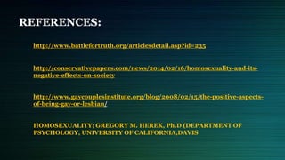REFERENCES:
http://www.battlefortruth.org/articlesdetail.asp?id=235
http://conservativepapers.com/news/2014/02/16/homosexuality-and-its-
negative-effects-on-society
http://www.gaycouplesinstitute.org/blog/2008/02/15/the-positive-aspects-
of-being-gay-or-lesbian/
HOMOSEXUALITY; GREGORY M. HEREK, Ph.D (DEPARTMENT OF
PSYCHOLOGY, UNIVERSITY OF CALIFORNIA,DAVIS
 