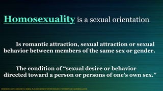 Homosexuality is a sexual orientation.
Is romantic attraction, sexual attraction or sexual
behavior between members of the same sex or gender.
The condition of “sexual desire or behavior
directed toward a person or persons of one's own sex.”
HOMOSEXUALITY; GREGORY M. HEREK, Ph.D (DEPARTMENT OF PSYCHOLOGY, UNIVERSITY OF CALIFORNIA,DAVIS
 