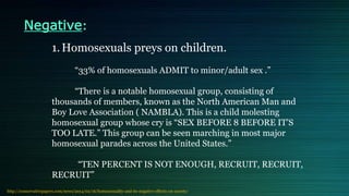 Negative:
1.Homosexuals preys on children.
“33% of homosexuals ADMIT to minor/adult sex .”
“There is a notable homosexual group, consisting of
thousands of members, known as the North American Man and
Boy Love Association ( NAMBLA). This is a child molesting
homosexual group whose cry is “SEX BEFORE 8 BEFORE IT’S
TOO LATE.” This group can be seen marching in most major
homosexual parades across the United States.”
“TEN PERCENT IS NOT ENOUGH, RECRUIT, RECRUIT,
RECRUIT”
http://conservativepapers.com/news/2014/02/16/homosexuality-and-its-negative-effects-on-society/
 
