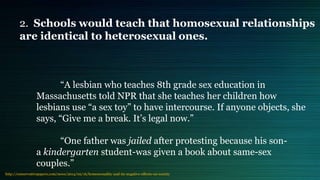 “A lesbian who teaches 8th grade sex education in
Massachusetts told NPR that she teaches her children how
lesbians use “a sex toy” to have intercourse. If anyone objects, she
says, “Give me a break. It’s legal now.”
“One father was jailed after protesting because his son-
a kindergarten student-was given a book about same-sex
couples.”
http://conservativepapers.com/news/2014/02/16/homosexuality-and-its-negative-effects-on-society
2. Schools would teach that homosexual relationships
are identical to heterosexual ones.
 