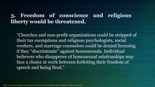 3. Freedom of conscience and religious
liberty would be threatened.
“Churches and non-profit organizations could be stripped of
their tax exemptions and religious psychologists, social
workers, and marriage counselors could be denied licensing
if they “discriminate” against homosexuals. Individual
believers who disapprove of homosexual relationships may
face a choice at work between forfeiting their freedom of
speech and being fired.”
http://conservativepapers.com/news/2014/02/16/homosexuality-and-its-negative-effects-on-society
 