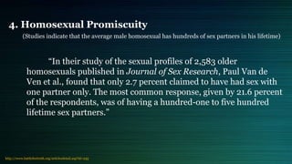 4. Homosexual Promiscuity
(Studies indicate that the average male homosexual has hundreds of sex partners in his lifetime)
“In their study of the sexual profiles of 2,583 older
homosexuals published in Journal of Sex Research, Paul Van de
Ven et al., found that only 2.7 percent claimed to have had sex with
one partner only. The most common response, given by 21.6 percent
of the respondents, was of having a hundred-one to five hundred
lifetime sex partners.”
http://www.battlefortruth.org/articlesdetail.asp?id=235
 