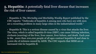5. Hepatitis: A potentially fatal liver disease that increases
the risk of liver cancer.
· Hepatitis A: The Mortality and Morbidity Weekly Report published by the
CDC reports: "Outbreaks of hepatitis A among men who have sex with men
are a recurring problem in many large cities in the industrialized world.“
· Hepatitis B: This is a serious disease caused by a virus that attacks the liver.
The virus, which is called hepatitis B virus (HBV), can cause lifelong infection,
cirrhosis (scarring) of the liver, liver cancer, liver failure, and death. Each year
in the , more than 200,000 people of all ages contract hepatitis B and close to
5,000 die of sickness caused by AIDS. The CDC reports that MSM are at
increased risk for hepatitis B.
http://www.battlefortruth.org/articlesdetail.asp?id=235
 