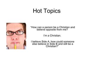 Hot Topics “ How can a person be a Christian and believe opposite from me?  I’m a Christian.  I believe Side A, how could someone else believe in Side B and still be a Christian?”  