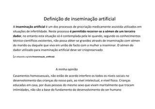 Definição de inseminação artificial
A Inseminação artificial é um dos processos de procriação medicamente assistida utilizados em
situações de infertilidade. Neste processo é permitido recorrer-se a sémen de um terceiro
dador, no entanto esta situação só é contemplada pela lei quando, segundo os conhecimentos
técnico-científicos existentes, não possa obter-se gravidez através de inseminação com sémen
do marido ou daquele que viva em união de facto com a mulher a inseminar. O sémen do
dador utilizado para inseminação artificial deve ser criopreservado.
(pt.wikipedia.org/wiki/Inseminação_artificial)


                                                 A minha opinião
Casamentos homossexuais, não estão de acordo interfere os todos os níveis sociais no
desenvolvimento das crianças do nosso país, ao nível intelectual, e nível físico. Crianças
educadas em casa, por duas pessoas do mesmo sexo que vivam maritalmente que trocam
intimidades, não são a base do fundamento do desenvolvimento do ser humano
 