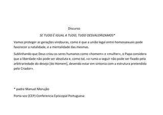 Discurso
                  SE TUDO É IGUAL A TUDO, TUDO DESVALORIZAMOS*
Vamos proteger as gerações vindouras, como é que a união legal entre homossexuais pode
favorecer a natalidade, e a mentalidade das mesmas.
Sublinhando que Deus criou os seres humanos como «homem» e «mulher», o Papa considera
que a liberdade não pode ser absoluta e, como tal, «o rumo a seguir não pode ser fixado pela
arbitrariedade do desejo [do Homem], devendo estar em sintonia com a estrutura pretendida
pelo Criador».




* padre Manuel Morujão
Porta-voz (CEP) Conferencia Episcopal Portuguesa
 
