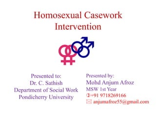 Homosexual Casework
Intervention
Presented to:
Dr. C. Sathish
Department of Social Work
Pondicherry University
Presented by:
Mohd Anjum Afroz
MSW 1st Year
+91 9718269166
 anjumafroz55@gmail.com
 