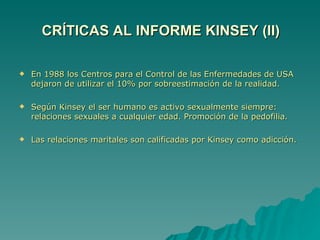 En 1988 los Centros para el Control de las Enfermedades de USA dejaron de utilizar el 10% por sobreestimación de la realidad. Según Kinsey el ser humano es activo sexualmente siempre: relaciones sexuales a cualquier edad. Promoción de la pedofilia. Las relaciones maritales son calificadas por Kinsey como adicción. CRÍTICAS AL INFORME KINSEY (II) 