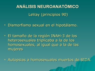LeVay (principios 90) Dismorfismo sexual en el hipotálamo. El tamaño de la región INAH-3 de los heterosexuales triplicaba a la de los homosexuales, al igual que a la de las mujeres Autopsias a homosexuales muertos de SIDA.  ANÁLISIS NEUROANATÓMICO 