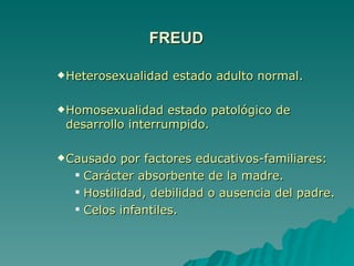 FREUD Heterosexualidad estado adulto normal. Homosexualidad estado patológico de desarrollo interrumpido. Causado por factores educativos-familiares: Carácter absorbente de la madre. Hostilidad, debilidad o ausencia del padre. Celos infantiles. 