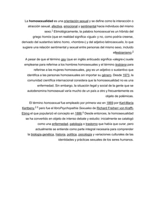 La homosexualidad es una orientación sexual y se define como la interacción o atracción sexual, afectiva, emocional y sentimental hacia individuos del mismo sexo.1 Etimológicamente, la palabra homosexual es un híbrido del griego homós (que en realidad significa «igual» y no, como podría creerse, derivado del sustantivo latino homo, «hombre») y del adjetivo latinosexualis, lo que sugiere una relación sentimental y sexual entre personas del mismo sexo, incluido ellesbianismo.2<br />A pesar de que el término gay (que en inglés anticuado significa «alegre») suele emplearse para referirse a los hombres homosexuales y el término lesbiana para referirse a las mujeres homosexuales, gay es un adjetivo o sustantivo que identifica a las personas homosexuales sin importar su género. Desde 1973, la comunidad científica internacional considera que la homosexualidad no es una enfermedad. Sin embargo, la situación legal y social de la gente que se autodenomina homosexual varía mucho de un país a otro y frecuentemente es objeto de polémicas.<br />El término homosexual fue empleado por primera vez en 1869 por Karl-María Kertbeny,3 4 pero fue el libroPsychopathia Sexuales de Richard Freiherr von Krafft-Ebing el que popularizó el concepto en 1886.4 Desde entonces, la homosexualidad se ha convertido en objeto de intenso debate y estudio: inicialmente se catalogó como una enfermedad, patología o trastorno que había que curar, pero actualmente se entiende como parte integral necesaria para comprender la  HYPERLINK quot;
http://es.wikipedia.org/wiki/Biolog%C3%ADaquot;
  quot;
Biologíaquot;
 biología,genética, historia, política, psicología y variaciones culturales de las identidades y prácticas sexuales de los seres humanos.<br />