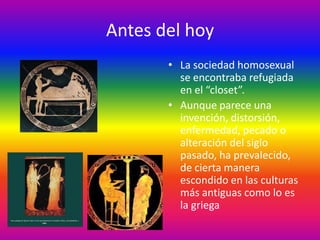 Antes del hoy
       • La sociedad homosexual
         se encontraba refugiada
         en el “closet”.
       • Aunque parece una
         invención, distorsión,
         enfermedad, pecado o
         alteración del siglo
         pasado, ha prevalecido,
         de cierta manera
         escondido en las culturas
         más antiguas como lo es
         la griega
 
