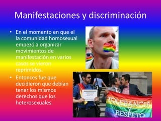 Manifestaciones y discriminación
• En el momento en que el
  la comunidad homosexual
  empezó a organizar
  movimientos de
  manifestación en varios
  casos se vieron
  reprimidos.
• Entonces fue que
  decidieron que debían
  tener los mismos
  derechos que los
  heterosexuales.
 
