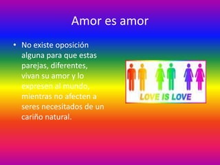 Amor es amor
• No existe oposición
  alguna para que estas
  parejas, diferentes,
  vivan su amor y lo
  expresen al mundo,
  mientras no afecten a
  seres necesitados de un
  cariño natural.
 