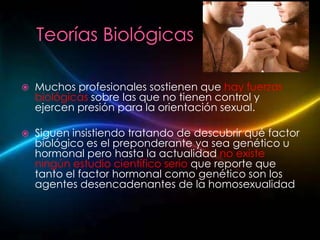    Muchos profesionales sostienen que hay fuerzas
    biológicas sobre las que no tienen control y
    ejercen presión para la orientación sexual.

   Siguen insistiendo tratando de descubrir qué factor
    biológico es el preponderante ya sea genético u
    hormonal pero hasta la actualidad no existe
    ningún estudio científico serio que reporte que
    tanto el factor hormonal como genético son los
    agentes desencadenantes de la homosexualidad
 