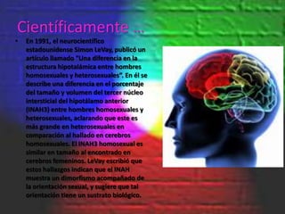 Científicamente …
•   En 1991, el neurocientífico
    estadounidense Simon LeVay, publicó un
    artículo llamado “Una diferencia en la
    estructura hipotalámica entre hombres
    homosexuales y heterosexuales”. En él se
    describe una diferencia en el porcentaje
    del tamaño y volumen del tercer núcleo
    intersticial del hipotálamo anterior
    (INAH3) entre hombres homosexuales y
    heterosexuales, aclarando que este es
    más grande en heterosexuales en
    comparación al hallado en cerebros
    homosexuales. El INAH3 homosexual es
    similar en tamaño al encontrado en
    cerebros femeninos. LeVay escribió que
    estos hallazgos indican que el INAH
    muestra un dimorfismo acompañado de
    la orientación sexual, y sugiere que tal
    orientación tiene un sustrato biológico.
 
