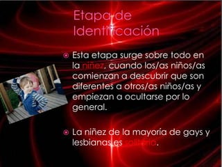    Esta etapa surge sobre todo en
    la niñez, cuando los/as niños/as
    comienzan a descubrir que son
    diferentes a otros/as niños/as y
    empiezan a ocultarse por lo
    general.

   La niñez de la mayoría de gays y
    lesbianas es solitaria.
 